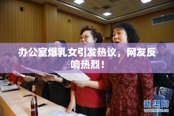 办公室爆乳女引发热议，网友反响热烈！