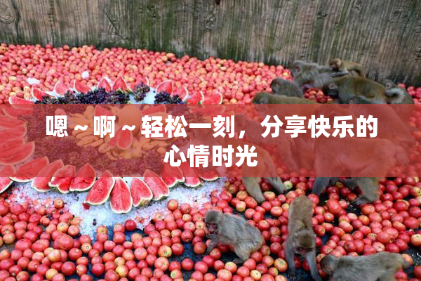 嗯～啊～轻松一刻，分享快乐的心情时光