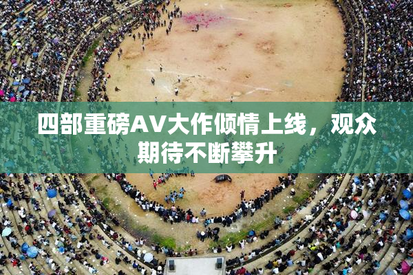 四部重磅AV大作倾情上线，观众期待不断攀升