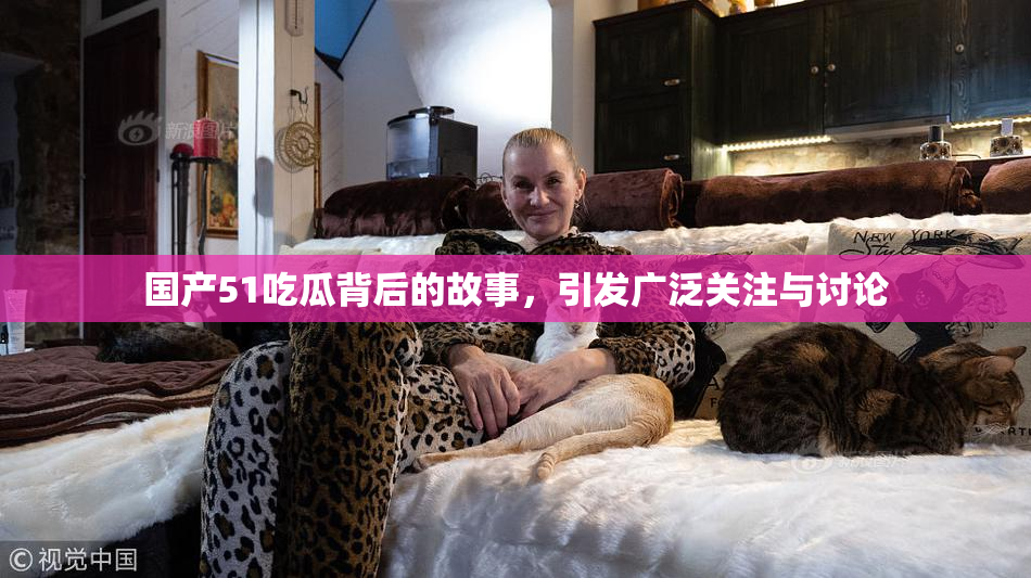 国产51吃瓜背后的故事，引发广泛关注与讨论