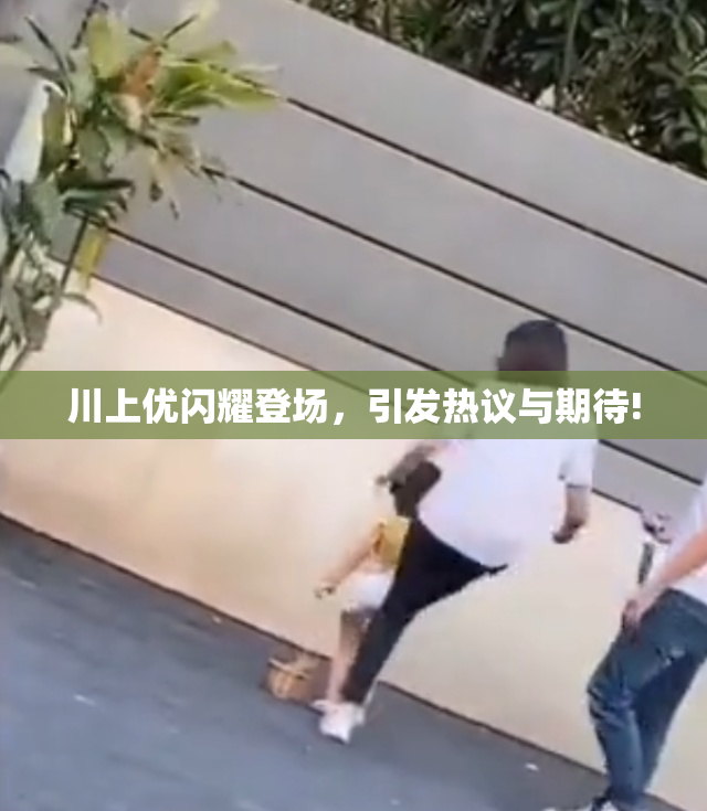 川上优闪耀登场，引发热议与期待!