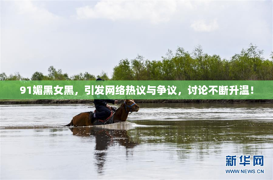 91媚黑女黑，引发网络热议与争议，讨论不断升温！