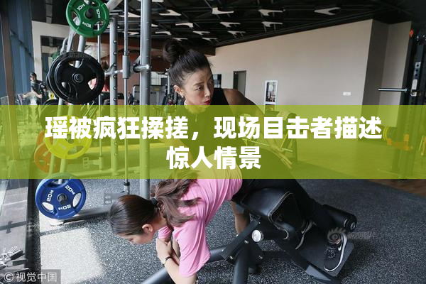 瑶被疯狂揉搓，现场目击者描述惊人情景