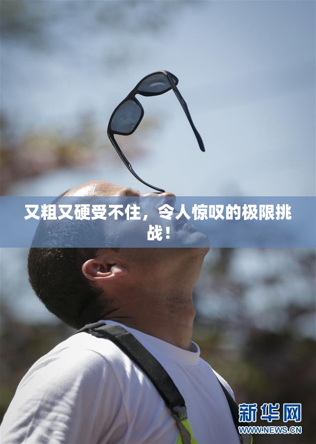 又粗又硬受不住，令人惊叹的极限挑战！