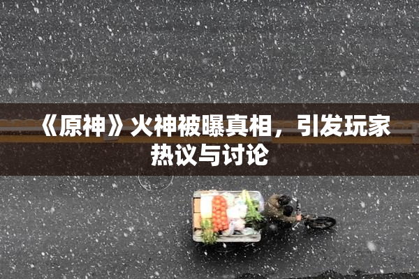 《原神》火神被曝真相，引发玩家热议与讨论
