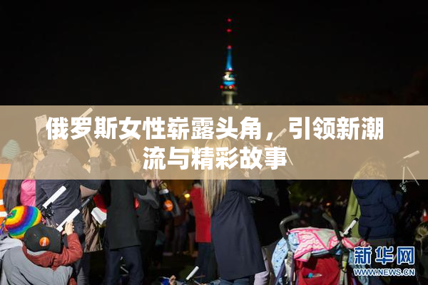 俄罗斯女性崭露头角，引领新潮流与精彩故事