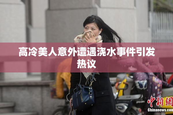 高冷美人意外遭遇浇水事件引发热议