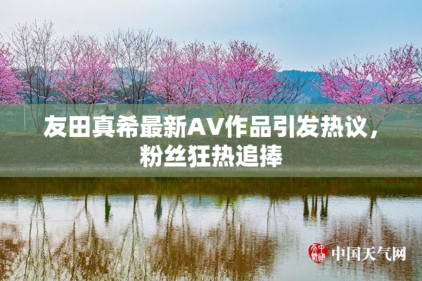 友田真希最新AV作品引发热议，粉丝狂热追捧