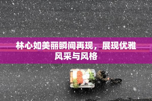 林心如美丽瞬间再现，展现优雅风采与风格