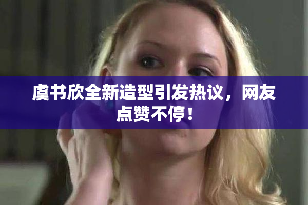 虞书欣全新造型引发热议，网友点赞不停！