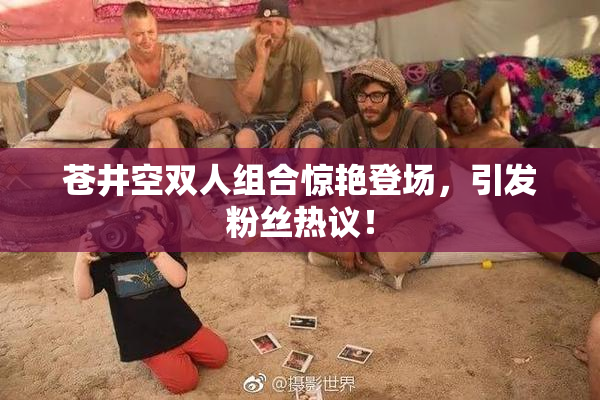 苍井空双人组合惊艳登场，引发粉丝热议！