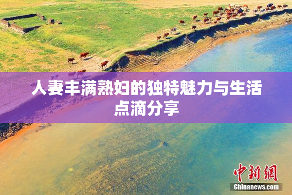 人妻丰满熟妇的独特魅力与生活点滴分享