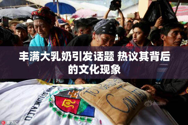 丰满大乳奶引发话题 热议其背后的文化现象