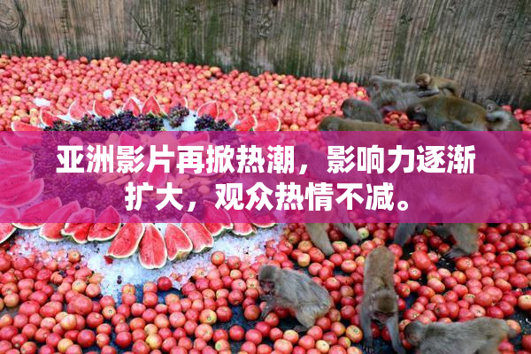 亚洲影片再掀热潮，影响力逐渐扩大，观众热情不减。