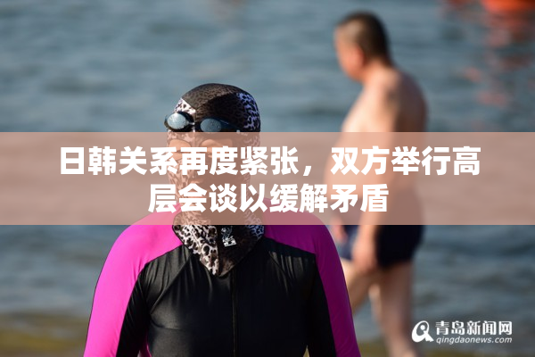 日韩关系再度紧张，双方举行高层会谈以缓解矛盾