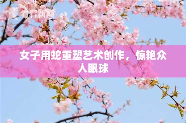 女子用蛇重塑艺术创作，惊艳众人眼球