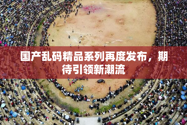 国产乱码精品系列再度发布，期待引领新潮流
