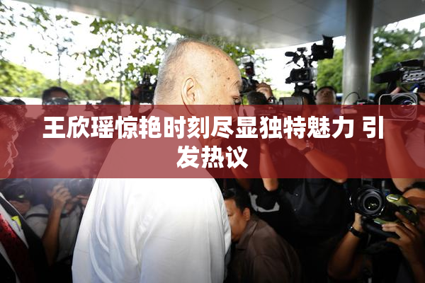 王欣瑶惊艳时刻尽显独特魅力 引发热议