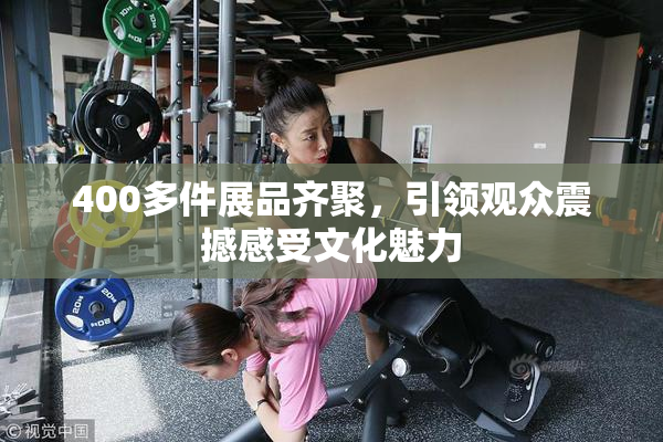 400多件展品齐聚，引领观众震撼感受文化魅力
