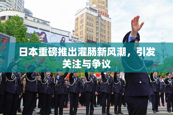 日本重磅推出灌肠新风潮，引发关注与争议