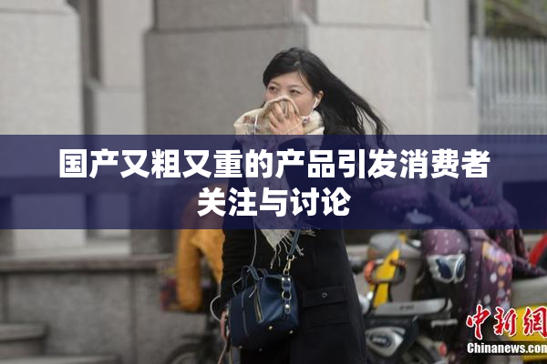 国产又粗又重的产品引发消费者关注与讨论