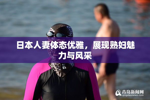 日本人妻体态优雅，展现熟妇魅力与风采