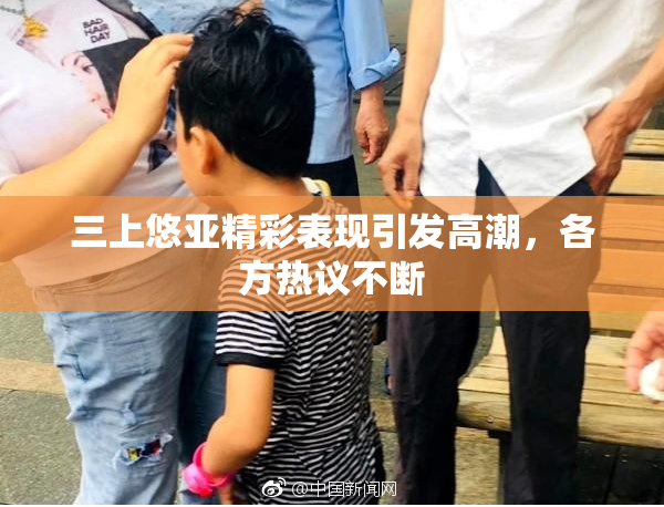 三上悠亚精彩表现引发高潮，各方热议不断