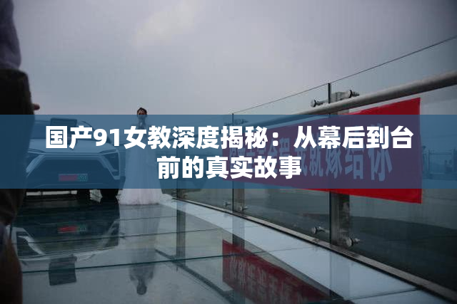 国产91女教深度揭秘：从幕后到台前的真实故事