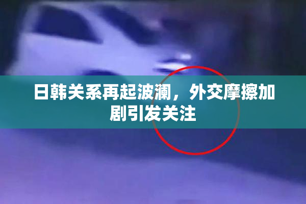 日韩关系再起波澜，外交摩擦加剧引发关注