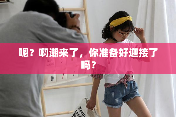 嗯？啊潮来了，你准备好迎接了吗？