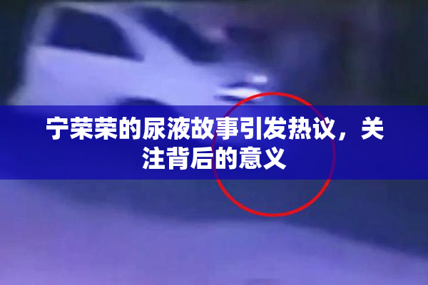 宁荣荣的尿液故事引发热议，关注背后的意义