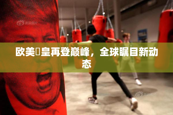 欧美嘼皇再登巅峰，全球瞩目新动态