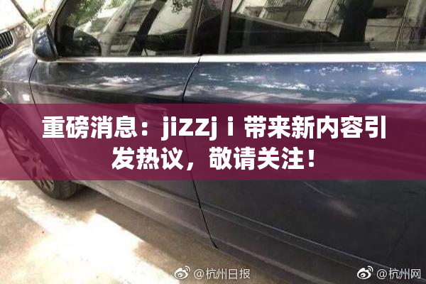 重磅消息：jiZZjⅰ带来新内容引发热议，敬请关注！