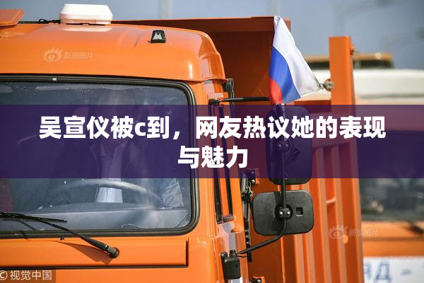 吴宣仪被c到，网友热议她的表现与魅力