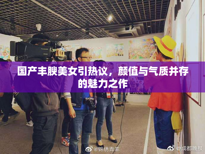 国产丰腴美女引热议，颜值与气质并存的魅力之作