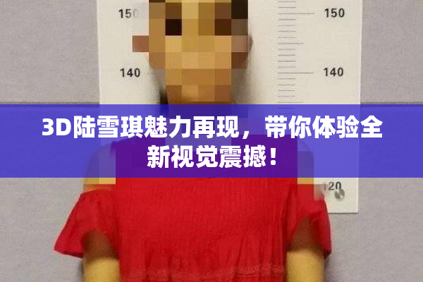 3D陆雪琪魅力再现，带你体验全新视觉震撼！