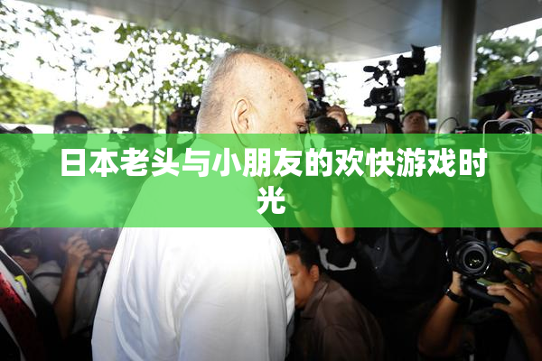 日本老头与小朋友的欢快游戏时光