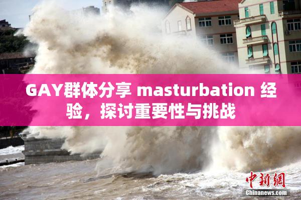 GAY群体分享 masturbation 经验，探讨重要性与挑战