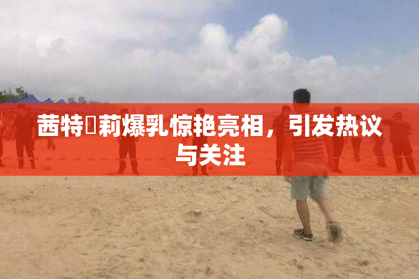 茜特菈莉爆乳惊艳亮相，引发热议与关注