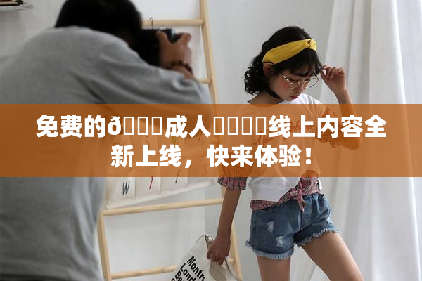 免费的🔞成人❌‌❌‌线上内容全新上线，快来体验！