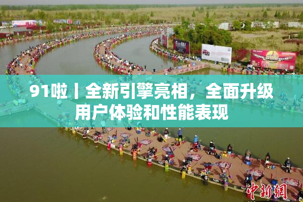 91啦丨全新引擎亮相，全面升级用户体验和性能表现