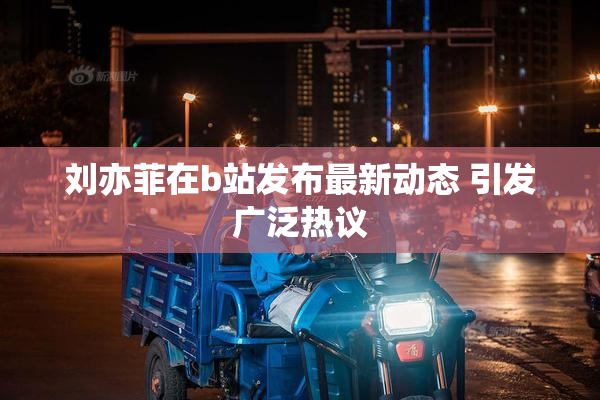 刘亦菲在b站发布最新动态 引发广泛热议