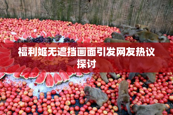 福利姬无遮挡画面引发网友热议探讨