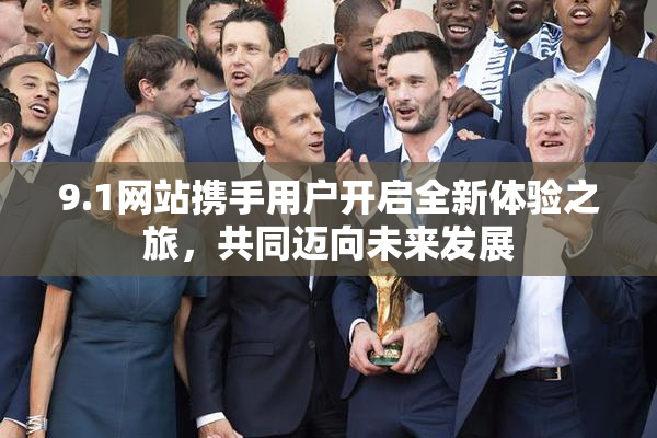 9.1网站携手用户开启全新体验之旅，共同迈向未来发展