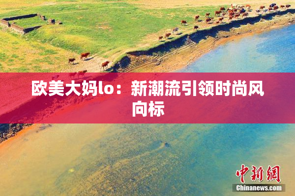 欧美大妈lo：新潮流引领时尚风向标