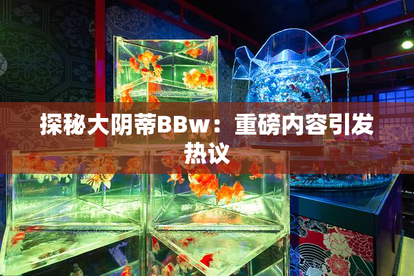 探秘大阴蒂BBw：重磅内容引发热议