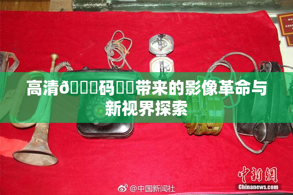 高清🈚码❌‌带来的影像革命与新视界探索