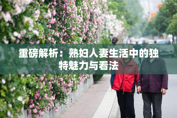 重磅解析：熟妇人妻生活中的独特魅力与看法