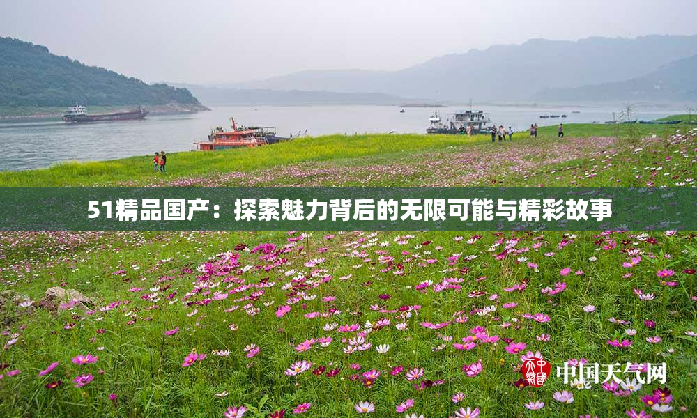 51精品国产：探索魅力背后的无限可能与精彩故事