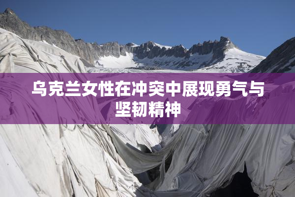 乌克兰女性在冲突中展现勇气与坚韧精神
